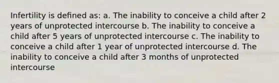 Infertility is deﬁned as: a. The inability to conceive a child after 2 years of unprotected intercourse b. The inability to conceive a child after 5 years of unprotected intercourse c. The inability to conceive a child after 1 year of unprotected intercourse d. The inability to conceive a child after 3 months of unprotected intercourse