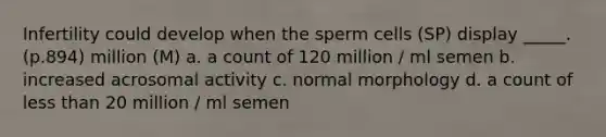 Infertility could develop when the sperm cells (SP) display _____. (p.894) million (M) a. a count of 120 million / ml semen b. increased acrosomal activity c. normal morphology d. a count of less than 20 million / ml semen