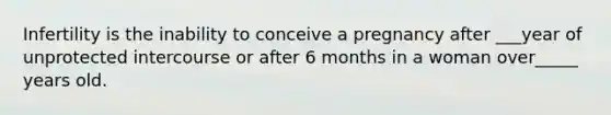 Infertility is the inability to conceive a pregnancy after ___year of unprotected intercourse or after 6 months in a woman over_____ years old.