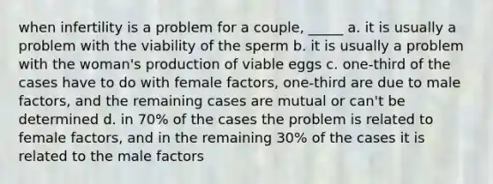 when infertility is a problem for a couple, _____ a. it is usually a problem with the viability of the sperm b. it is usually a problem with the woman's production of viable eggs c. one-third of the cases have to do with female factors, one-third are due to male factors, and the remaining cases are mutual or can't be determined d. in 70% of the cases the problem is related to female factors, and in the remaining 30% of the cases it is related to the male factors