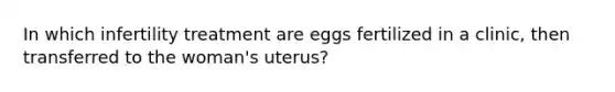 In which infertility treatment are eggs fertilized in a clinic, then transferred to the woman's uterus?