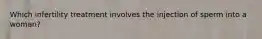 Which infertility treatment involves the injection of sperm into a woman?