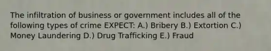 The infiltration of business or government includes all of the following types of crime EXPECT: A.) Bribery B.) Extortion C.) Money Laundering D.) Drug Trafficking E.) Fraud