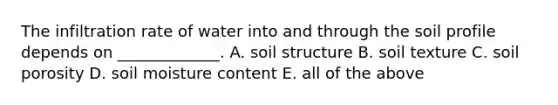 The infiltration rate of water into and through the soil profile depends on _____________. A. soil structure B. soil texture C. soil porosity D. soil moisture content E. all of the above