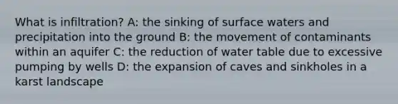 What is infiltration? A: the sinking of surface waters and precipitation into the ground B: the movement of contaminants within an aquifer C: the reduction of water table due to excessive pumping by wells D: the expansion of caves and sinkholes in a karst landscape