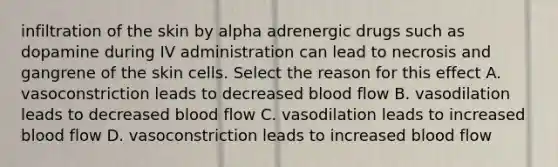 infiltration of the skin by alpha adrenergic drugs such as dopamine during IV administration can lead to necrosis and gangrene of the skin cells. Select the reason for this effect A. vasoconstriction leads to decreased blood flow B. vasodilation leads to decreased blood flow C. vasodilation leads to increased blood flow D. vasoconstriction leads to increased blood flow