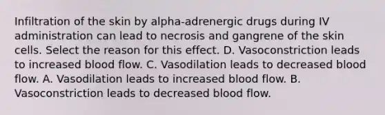 Infiltration of the skin by alpha-adrenergic drugs during IV administration can lead to necrosis and gangrene of the skin cells. Select the reason for this effect. D. Vasoconstriction leads to increased blood flow. C. Vasodilation leads to decreased blood flow. A. Vasodilation leads to increased blood flow. B. Vasoconstriction leads to decreased blood flow.