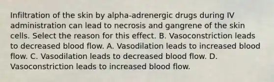 Infiltration of the skin by alpha-adrenergic drugs during IV administration can lead to necrosis and gangrene of the skin cells. Select the reason for this effect. B. Vasoconstriction leads to decreased blood flow. A. Vasodilation leads to increased blood flow. C. Vasodilation leads to decreased blood flow. D. Vasoconstriction leads to increased blood flow.