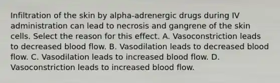 Infiltration of the skin by alpha-adrenergic drugs during IV administration can lead to necrosis and gangrene of the skin cells. Select the reason for this effect. A. Vasoconstriction leads to decreased blood flow. B. Vasodilation leads to decreased blood flow. C. Vasodilation leads to increased blood flow. D. Vasoconstriction leads to increased blood flow.