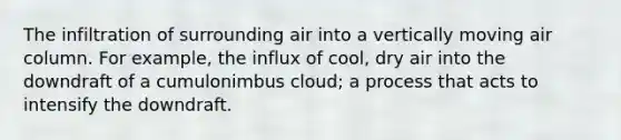 The infiltration of surrounding air into a vertically moving air column. For example, the influx of cool, dry air into the downdraft of a cumulonimbus cloud; a process that acts to intensify the downdraft.