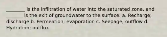 ________ is the infiltration of water into the saturated zone, and _______ is the exit of groundwater to the surface. a. Recharge; discharge b. Permeation; evaporation c. Seepage; outflow d. Hydration; outflux