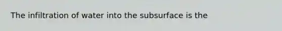 The infiltration of water into the subsurface is the