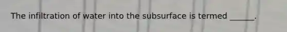 The infiltration of water into the subsurface is termed ______.