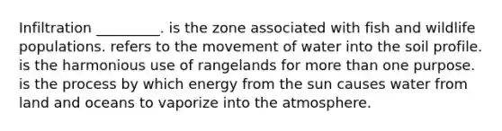 Infiltration _________. is the zone associated with fish and wildlife populations. refers to the movement of water into the soil profile. is the harmonious use of rangelands for more than one purpose. is the process by which energy from the sun causes water from land and oceans to vaporize into the atmosphere.