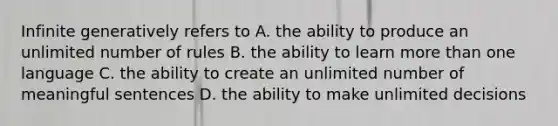 Infinite generatively refers to A. the ability to produce an unlimited number of rules B. the ability to learn more than one language C. the ability to create an unlimited number of meaningful sentences D. the ability to make unlimited decisions