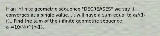 If an infinite geometric sequence "DECREASES" we say it converges at a single value...it will have a sum equal to a₁/(1-r)...Find the sum of the infinite geometric sequence aₙ=10(¼)^(n-1).