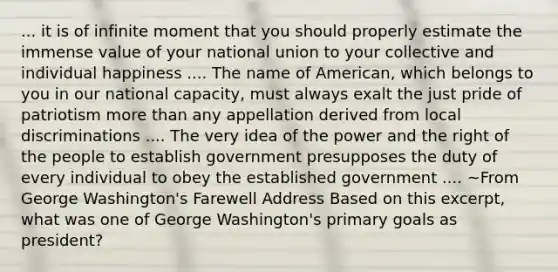 ... it is of infinite moment that you should properly estimate the immense value of your national union to your collective and individual happiness .... The name of American, which belongs to you in our national capacity, must always exalt the just pride of patriotism more than any appellation derived from local discriminations .... The very idea of the power and the right of the people to establish government presupposes the duty of every individual to obey the established government .... ~From George Washington's Farewell Address Based on this excerpt, what was one of George Washington's primary goals as president?