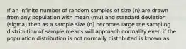 If an infinite number of random samples of size (n) are drawn from any population with mean (mu) and standard deviation (sigma) then as a sample size (n) becomes large the sampling distribution of sample means will approach normality even if the population distribution is not normally distributed is known as