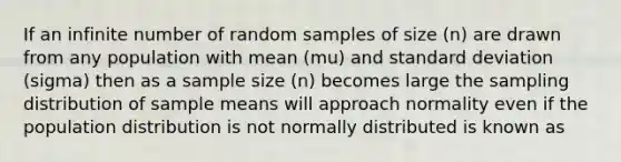 If an infinite number of random samples of size (n) are drawn from any population with mean (mu) and standard deviation (sigma) then as a sample size (n) becomes large the sampling distribution of sample means will approach normality even if the population distribution is not normally distributed is known as