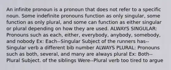 An infinite pronoun is a pronoun that does not refer to a specific noun. Some indefinite pronouns function as only singular, some function as only plural, and some can function as either singular or plural depending on how they are used. ALWAYS SINGULAR: Pronouns such as each, either, everybody, anybody, somebody, and nobody Ex: Each--Singular Subject of the runners has--Singular verb a different bib number ALWAYS PLURAL: Pronouns such as both, several, and many are always plural Ex: Both--Plural Subject. of the siblings Were--Plural verb too tired to argue