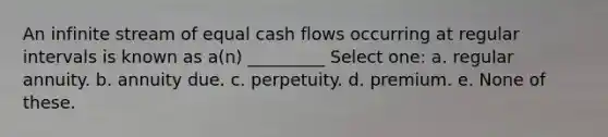 An infinite stream of equal cash flows occurring at regular intervals is known as a(n) _________ Select one: a. regular annuity. b. annuity due. c. perpetuity. d. premium. e. None of these.