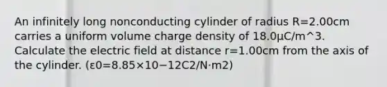 An infinitely long nonconducting cylinder of radius R=2.00cm carries a uniform volume charge density of 18.0μC/m^3. Calculate the electric field at distance r=1.00cm from the axis of the cylinder. (ε0=8.85×10−12C2/N⋅m2)