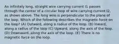 An infinitely long, straight wire carrying current I1 passes through the center of a circular loop of wire carrying current I2, as shown above. The long wire is perpendicular to the plane of the loop. Which of the following describes the magnetic force on the loop? (A) Outward, along a radius of the loop. (B) Inward, along a radius of the loop (C) Upward, along the axis of the loop. (D) Downward, along the axis of the loop. (E) There is no magnetic force on the loop.