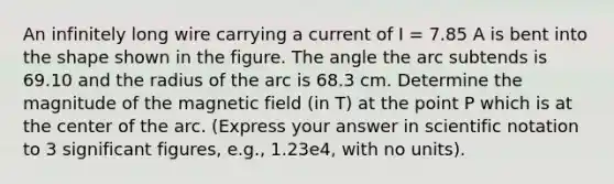 An infinitely long wire carrying a current of I = 7.85 A is bent into the shape shown in the figure. The angle the arc subtends is 69.10 and the radius of the arc is 68.3 cm. Determine the magnitude of the magnetic field (in T) at the point P which is at the center of the arc. (Express your answer in scientific notation to 3 significant figures, e.g., 1.23e4, with no units).