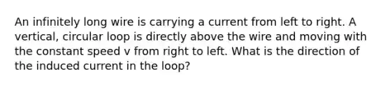 An infinitely long wire is carrying a current from left to right. A vertical, circular loop is directly above the wire and moving with the constant speed v from right to left. What is the direction of the induced current in the loop?