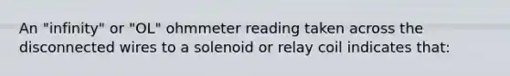 An "infinity" or "OL" ohmmeter reading taken across the disconnected wires to a solenoid or relay coil indicates that: