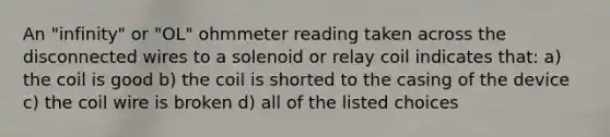 An "infinity" or "OL" ohmmeter reading taken across the disconnected wires to a solenoid or relay coil indicates that: a) the coil is good b) the coil is shorted to the casing of the device c) the coil wire is broken d) all of the listed choices