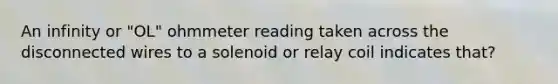 An infinity or "OL" ohmmeter reading taken across the disconnected wires to a solenoid or relay coil indicates that?
