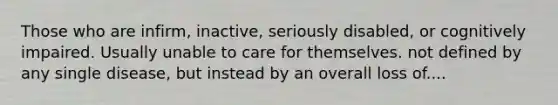 Those who are infirm, inactive, seriously disabled, or cognitively impaired. Usually unable to care for themselves. not defined by any single disease, but instead by an overall loss of....