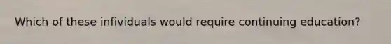 Which of these infividuals would require continuing education?
