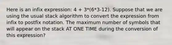 Here is an infix expression: 4 + 3*(6*3-12). Suppose that we are using the usual stack algorithm to convert the expression from infix to postfix notation. The maximum number of symbols that will appear on the stack AT ONE TIME during the conversion of this expression?