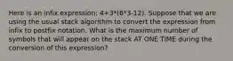 Here is an infix expression: 4+3*(6*3-12). Suppose that we are using the usual stack algorithm to convert the expression from infix to postfix notation. What is the maximum number of symbols that will appear on the stack AT ONE TIME during the conversion of this expression?