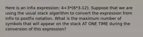 Here is an infix expression: 4+3*(6*3-12). Suppose that we are using the usual stack algorithm to convert the expression from infix to postfix notation. What is the maximum number of symbols that will appear on the stack AT ONE TIME during the conversion of this expression?