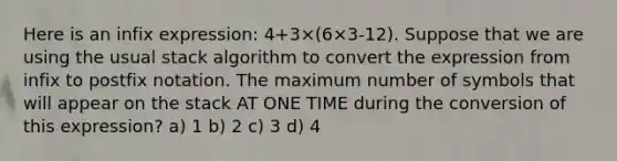 Here is an infix expression: 4+3×(6×3-12). Suppose that we are using the usual stack algorithm to convert the expression from infix to postfix notation. The maximum number of symbols that will appear on the stack AT ONE TIME during the conversion of this expression? a) 1 b) 2 c) 3 d) 4