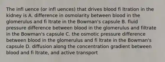 The infl uence (or infl uences) that drives blood fi ltration in the kidney is A. difference in osmolarity between blood in the glomerulus and fi ltrate in the Bowman's capsule B. fluid pressure difference between blood in the glomerulus and filtrate in the Bowman's capsule C. the osmotic pressure difference between blood in the glomerulus and fi ltrate in the Bowman's capsule D. diffusion along the concentration gradient between blood and fi ltrate, and active transport