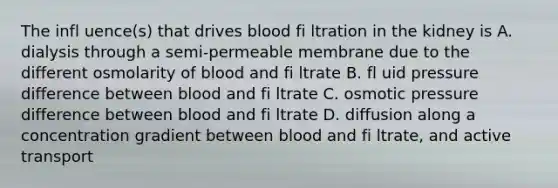 The infl uence(s) that drives blood fi ltration in the kidney is A. dialysis through a semi-permeable membrane due to the different osmolarity of blood and fi ltrate B. fl uid pressure difference between blood and fi ltrate C. osmotic pressure difference between blood and fi ltrate D. diffusion along a concentration gradient between blood and fi ltrate, and active transport