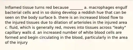 Inflamed tissue turns red because _______ a. macrophages engulf bacterial cells and in so doing develop a reddish hue that can be seen on the body surface b. there is an increased blood flow to the injured tissues due to dilation of arterioles in the injured area c. fluid, which is generally red, moves into tissues across "leaky" capillary walls d. an increased number of white blood cells are formed and begin circulating in the blood, particularly in the area of the injury