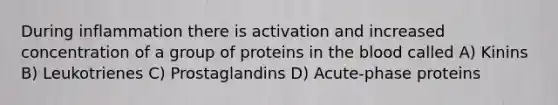 During inflammation there is activation and increased concentration of a group of proteins in the blood called A) Kinins B) Leukotrienes C) Prostaglandins D) Acute-phase proteins