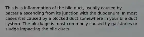 This is is inflammation of the bile duct, usually caused by bacteria ascending from its junction with the duodenum. In most cases it is caused by a blocked duct somewhere in your bile duct system. The blockage is most commonly caused by gallstones or sludge impacting the bile ducts.