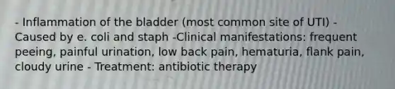 - Inflammation of the bladder (most common site of UTI) - Caused by e. coli and staph -Clinical manifestations: frequent peeing, painful urination, low back pain, hematuria, flank pain, cloudy urine - Treatment: antibiotic therapy