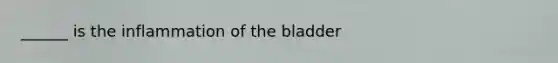 ______ is the inflammation of the bladder