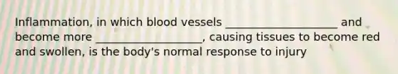 Inflammation, in which blood vessels ____________________ and become more ___________________, causing tissues to become red and swollen, is the body's normal response to injury