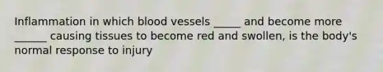 Inflammation in which blood vessels _____ and become more ______ causing tissues to become red and swollen, is the body's normal response to injury