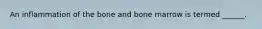 An inflammation of the bone and bone marrow is termed ______.