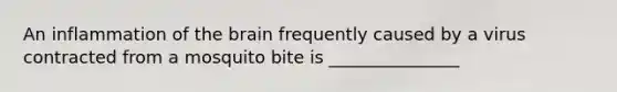 An inflammation of the brain frequently caused by a virus contracted from a mosquito bite is _______________
