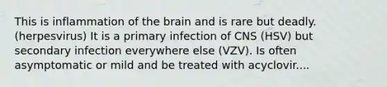 This is inflammation of the brain and is rare but deadly. (herpesvirus) It is a primary infection of CNS (HSV) but secondary infection everywhere else (VZV). Is often asymptomatic or mild and be treated with acyclovir....